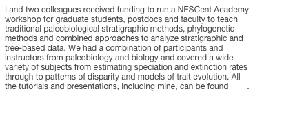 I and two colleagues received funding to run a NESCent Academy workshop for graduate students, postdocs and faculty to teach traditional paleobiological stratigraphic methods, phylogenetic methods and combined approaches to analyze stratigraphic and tree-based data. We had a combination of participants and instructors from paleobiology and biology and covered a wide variety of subjects from estimating speciation and extinction rates through to patterns of disparity and models of trait evolution. All the tutorials and presentations, including mine, can be found here.