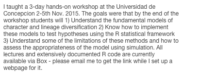 I taught a 3-day hands-on workshop at the Universidad de Concepcion 2-5th Nov. 2015. The goals were that by the end of the workshop students will 1) Understand the fundamental models of character and lineage diversification 2) Know how to implement these models to test hypotheses using the R statistical framework 3) Understand some of the limitations of these methods and how to assess the appropriateness of the model using simulation. All lectures and extensively documented R code are currently available via Box - please email me to get the link while I set up a webpage for it.
