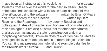 I have been an instructor at this week-long workshop for graduate students from all over the world for the past six years. I teach continuous trait evolution with a focus on state-dependent trait diversification using the software Brownie written by Brian O’Meara and more recently the ‘R’ function brownie.lite written by Liam Revell and the R package OUwie by Jeremy Beaulieu and colleagues.  Rates of character evolution are not only interesting in their own right but are also a useful tool for other comparative analyses such as ancestral state reconstruction and, in a morphological context, Brownian rates of evolution can be used as phylogenetically corrected estimates of morphological variance.  You can find my presentation, tutorial and example data files for the Brownie.lite ‘R’ tutorial here and OUwie here.