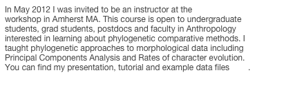 In May 2012 I was invited to be an instructor at the AnthroTREE workshop in Amherst MA. This course is open to undergraduate students, grad students, postdocs and faculty in Anthropology interested in learning about phylogenetic comparative methods. I taught phylogenetic approaches to morphological data including Principal Components Analysis and Rates of character evolution. You can find my presentation, tutorial and example data files here.