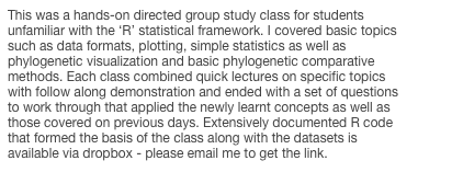 This was a hands-on directed group study class for students unfamiliar with the ‘R’ statistical framework. I covered basic topics such as data formats, plotting, simple statistics as well as phylogenetic visualization and basic phylogenetic comparative methods. Each class combined quick lectures on specific topics with follow along demonstration and ended with a set of questions to work through that applied the newly learnt concepts as well as those covered on previous days. Extensively documented R code that formed the basis of the class along with the datasets is available via dropbox - please email me to get the link. 